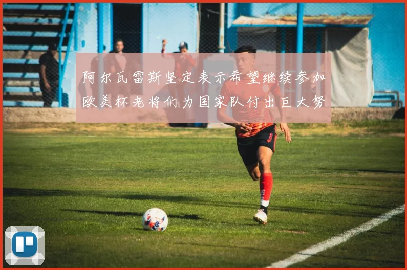 阿尔瓦雷斯坚定表示希望继续参加欧美杯老将们为国家队付出巨大努力