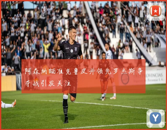 阿森纳瞄准克鲁皮并领先罗杰斯争夺战引发关注