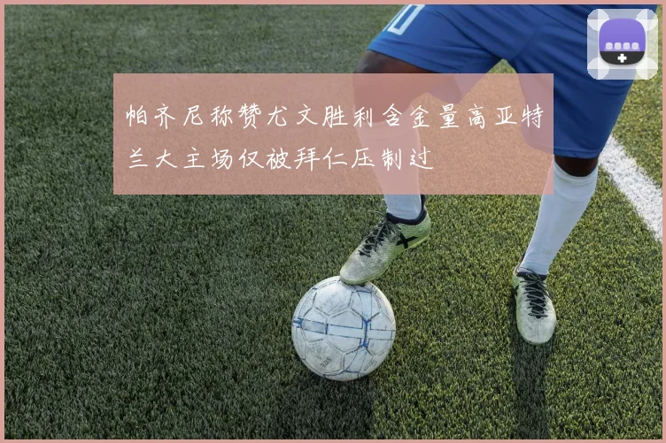 帕齐尼称赞尤文胜利含金量高亚特兰大主场仅被拜仁压制过