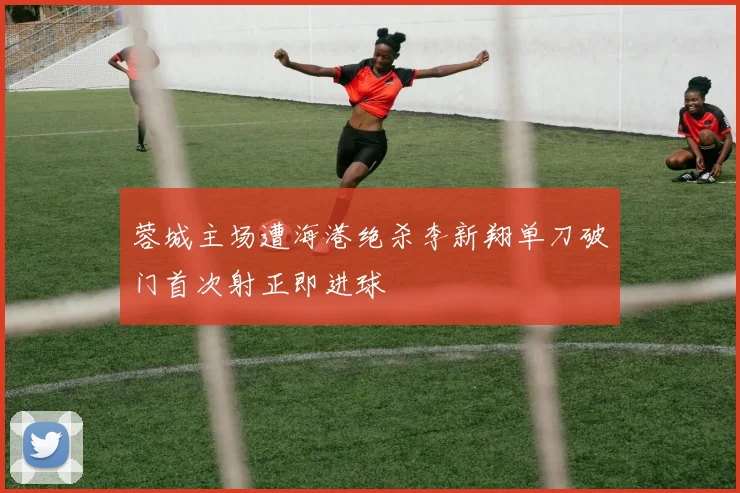 蓉城主场遭海港绝杀李新翔单刀破门首次射正即进球