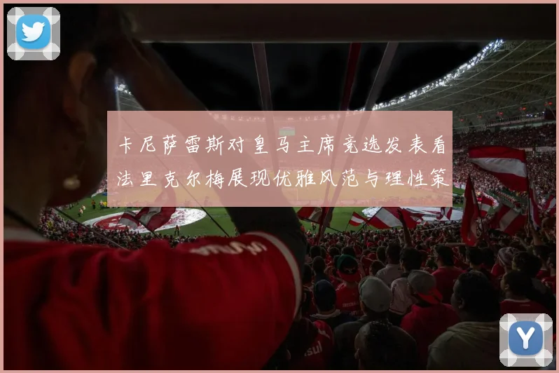 卡尼萨雷斯对皇马主席竞选发表看法里克尔梅展现优雅风范与理性策略
