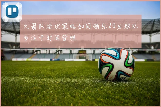 火箭队进攻策略如同领先20分球队专注于时间管理