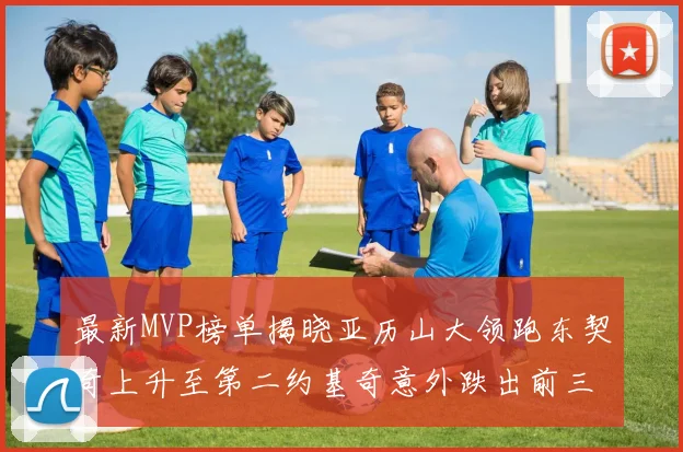 最新MVP榜单揭晓亚历山大领跑东契奇上升至第二约基奇意外跌出前三名