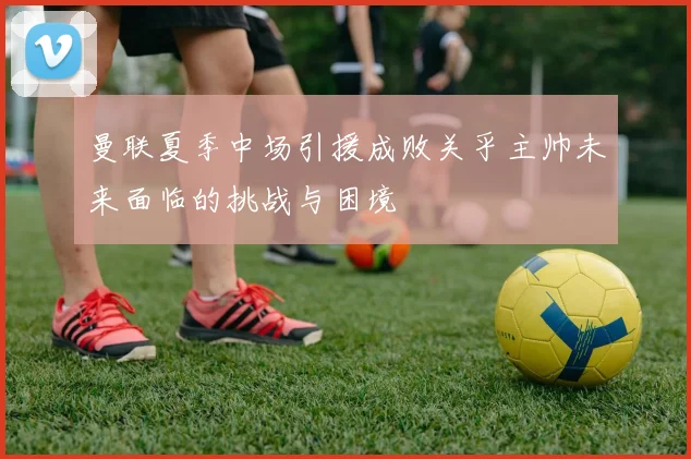 曼联夏季中场引援成败关乎主帅未来面临的挑战与困境