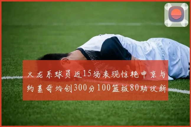 火龙系球员近15场表现惊艳申京与约基奇均创300分100篮板80助攻新高