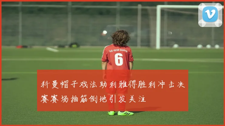科曼帽子戏法助利雅得胜利冲击决赛赛场抽筋倒地引发关注