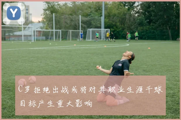 C罗拒绝出战或将对其职业生涯千球目标产生重大影响