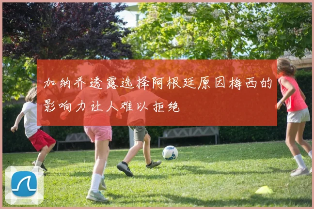加纳乔透露选择阿根廷原因梅西的影响力让人难以拒绝