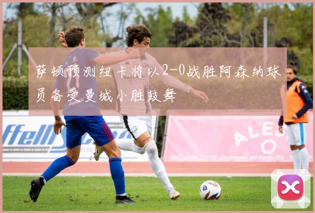 萨顿预测纽卡将以2-0战胜阿森纳球员备受曼城小胜鼓舞