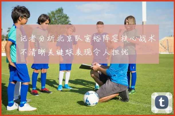 记者分析北京队富裕阵容核心战术不清晰关键球表现令人担忧