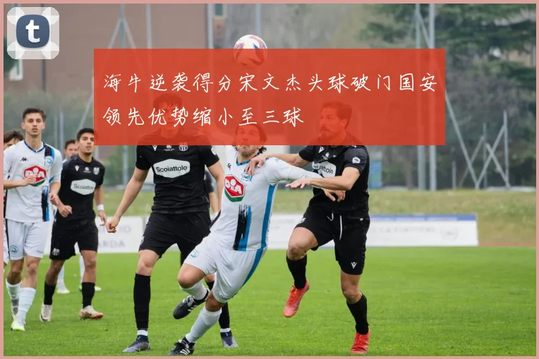 海牛逆袭得分宋文杰头球破门国安领先优势缩小至三球