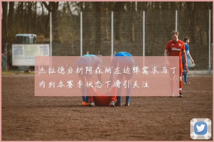 杰拉德分析阿森纳左边锋需求马丁内利本赛季状态下滑引关注