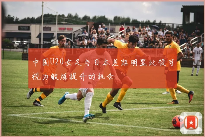 中国U20女足与日本差距明显此役可视为锻炼提升的机会