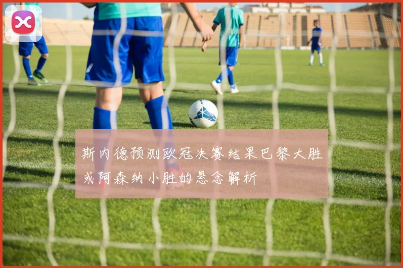 斯内德预测欧冠决赛结果巴黎大胜或阿森纳小胜的悬念解析