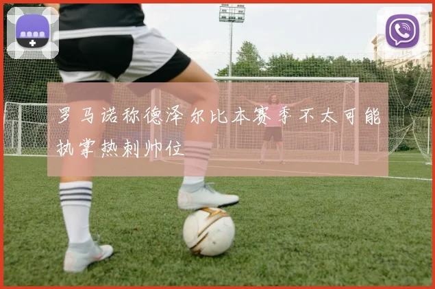 罗马诺称德泽尔比本赛季不太可能执掌热刺帅位