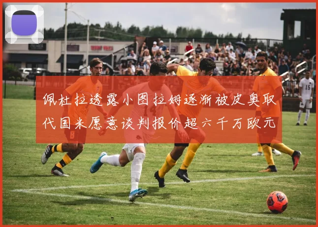 佩杜拉透露小图拉姆逐渐被皮奥取代国米愿意谈判报价超六千万欧元