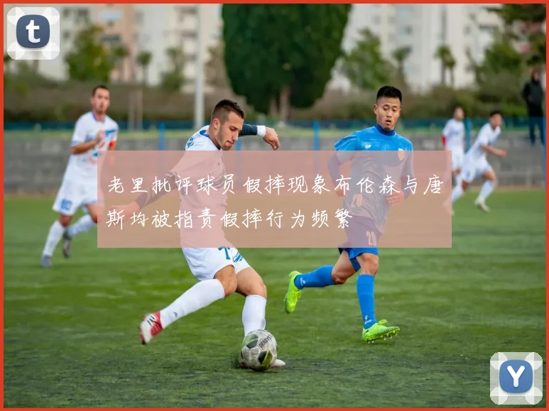 老里批评球员假摔现象布伦森与唐斯均被指责假摔行为频繁