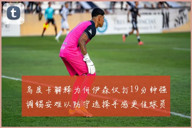 乌度卡解释为何伊森仅打19分钟强调锡安难以防守选择手感更佳球员