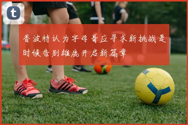 香波特认为字母哥应寻求新挑战是时候告别雄鹿开启新篇章