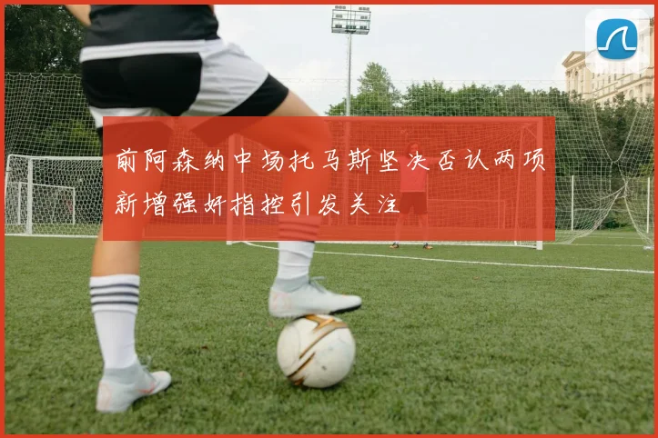 前阿森纳中场托马斯坚决否认两项新增强奸指控引发关注