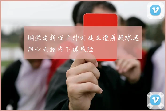 铜梁龙新任主帅刘建业遭质疑球迷担心五轮内下课风险