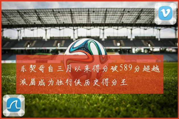 东契奇自三月以来得分破589分超越浓眉成为独行侠历史得分王