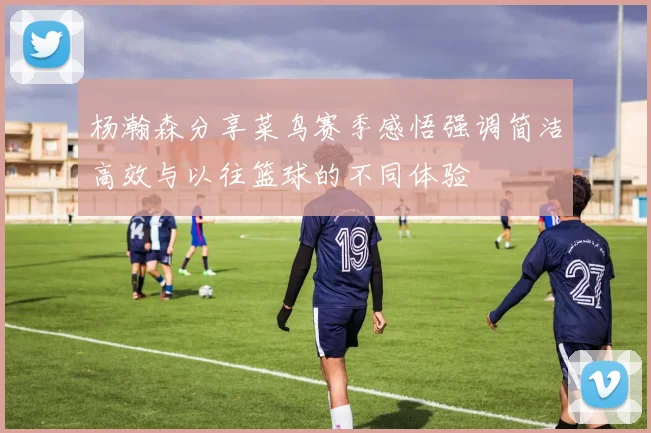杨瀚森分享菜鸟赛季感悟强调简洁高效与以往篮球的不同体验