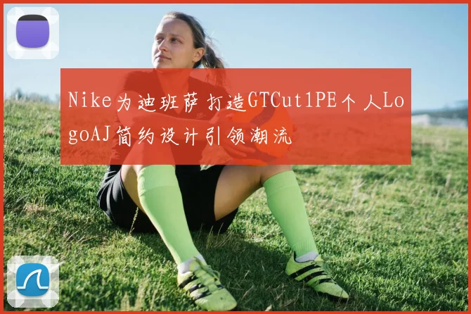 Nike为迪班萨打造GTCut1PE个人LogoAJ简约设计引领潮流