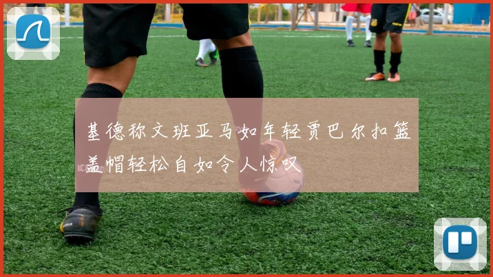 基德称文班亚马如年轻贾巴尔扣篮盖帽轻松自如令人惊叹