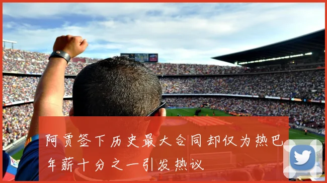 阿贾签下历史最大合同却仅为热巴年薪十分之一引发热议